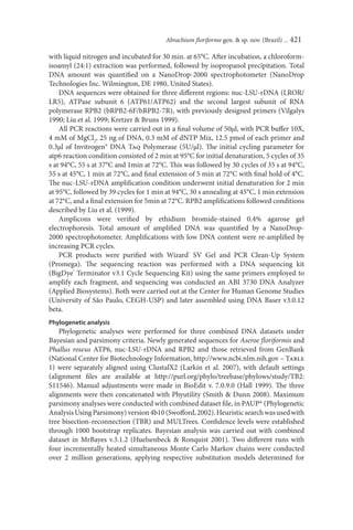 Abrachium ﬂoriforme gen. & sp. nov. (Brazil) ... 421

with liquid nitrogen and incubated for 30 min. at 65°C. After incubation, a chloroform-
isoamyl (24:1) extraction was performed, followed by isopropanol precipitation. Total
DNA amount was quantiﬁed on a NanoDrop-2000 spectrophotometer (NanoDrop
Technologies Inc. Wilmington, DE 1980, United States).
    DNA sequences were obtained for three diﬀerent regions: nuc-LSU-rDNA (LROR/
LR5), ATPase subunit 6 (ATP61/ATP62) and the second largest subunit of RNA
polymerase RPB2 (bRPB2-6F/bRPB2-7R), with previously designed primers (Vilgalys
1990; Liu et al. 1999; Kretzer & Bruns 1999).
    All PCR reactions were carried out in a ﬁnal volume of 50µl, with PCR buﬀer 10X,
4 mM of MgCl2, 25 ng of DNA, 0.3 mM of dNTP Mix, 12.5 pmol of each primer and
0.3µl of Invitrogen® DNA Taq Polymerase (5U/µl). The initial cycling parameter for
atp6 reaction condition consisted of 2 min at 95°C for initial denaturation, 5 cycles of 35
s at 94°C, 55 s at 37°C and 1min at 72°C. This was followed by 30 cycles of 35 s at 94°C,
55 s at 45°C, 1 min at 72°C, and ﬁnal extension of 5 min at 72°C with ﬁnal hold of 4°C.
The nuc-LSU-rDNA ampliﬁcation condition underwent initial denaturation for 2 min
at 95°C, followed by 39 cycles for 1 min at 94°C, 30 s annealing at 45°C, 1 min extension
at 72°C, and a ﬁnal extension for 5min at 72°C. RPB2 ampliﬁcations followed conditions
described by Liu et al. (1999).
    Amplicons were veriﬁed by ethidium bromide-stained 0.4% agarose gel
electrophoresis. Total amount of ampliﬁed DNA was quantiﬁed by a NanoDrop-
2000 spectrophotometer. Ampliﬁcations with low DNA content were re-ampliﬁed by
increasing PCR cycles.
    PCR products were puriﬁed with Wizard® SV Gel and PCR Clean-Up System
(Promega). The sequencing reaction was performed with a DNA sequencing kit
(BigDye® Terminator v3.1 Cycle Sequencing Kit) using the same primers employed to
amplify each fragment, and sequencing was conducted an ABI 3730 DNA Analyzer
(Applied Biosystems). Both were carried out at the Center for Human Genome Studies
(University of São Paulo, CEGH-USP) and later assembled using DNA Baser v3.0.12
beta.
Phylogenetic analysis
    Phylogenetic analyses were performed for three combined DNA datasets under
Bayesian and parsimony criteria. Newly generated sequences for Aseroe ﬂoriformis and
Phallus roseus ATP6, nuc-LSU-rDNA and RPB2 and those retrieved from GenBank
(National Center for Biotechnology Information, http://www.ncbi.nlm.nih.gov – Table
1) were separately aligned using ClustalX2 (Larkin et al. 2007), with default settings
(alignment ﬁles are available at http://purl.org/phylo/treebase/phylows/study/TB2:
S11546). Manual adjustments were made in BioEdit v. 7.0.9.0 (Hall 1999). The three
alignments were then concatenated with Phyutility (Smith & Dunn 2008). Maximum
parsimony analyses were conducted with combined dataset ﬁle, in PAUP* (Phylogenetic
Analysis Using Parsimony) version 4b10 (Swoﬀord, 2002). Heuristic search was used with
tree bisection-reconnection (TBR) and MULTrees. Conﬁdence levels were established
through 1000 bootstrap replicates. Bayesian analysis was carried out with combined
dataset in MrBayes v.3.1.2 (Huelsenbeck & Ronquist 2001). Two diﬀerent runs with
four incrementally heated simultaneous Monte Carlo Markov chains were conducted
over 2 million generations, applying respective substitution models determined for
 