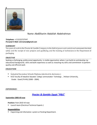 d
Name :AbdElkarim Abdallah Abdelrahman
Telephone: +2 01222727547
Personal E-Mail: elctroman@gmail.com
SUMMARY
Ten years of work in the Procter & Gamble Company in the field of power and control and automated electrical
safety and the receipt of new projects and qualifying and the training of technicians in the Department of
packaging
OBJECTIVE
Seeking a challenging, professional opportunity in stable organization where I can build on and develop my
educational background, skills and work experience as well as revealing my skills and commitment to perform
quality and efficient work
EDUCATION
.
 Industrial Secondary Schools Diploma (electrical & electronics )
 B.SC Faculty of Industrial Education College communication Technology , Helwan University,
Grade: Good (74.4%) (2000 - 2004).
EXPERIENCE:
Procter & Gamble Egypt "P&G"
September 2005 till now
Position: from 2010 till now:
 Launch team (Electrical Technical Experts )
Responsibilities
 Engraining and information system at Packing Department.
 