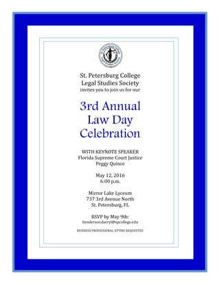 St. Petersburg College
Legal Studies Society
invites you to join us for our
3rd Annual
Law Day
Celebration
WITH KEYNOTE SPEAKER
Florida Supreme Court Justice
Peggy Quince
May 12, 2016
6:00 p.m.
Mirror Lake Lyceum
737 3rd Avenue North
St. Petersburg, FL
RSVP by May 9th:
henderson.darryl@spcollege.edu
BUSINESS PROFESSIONAL ATTIRE REQUESTED
 