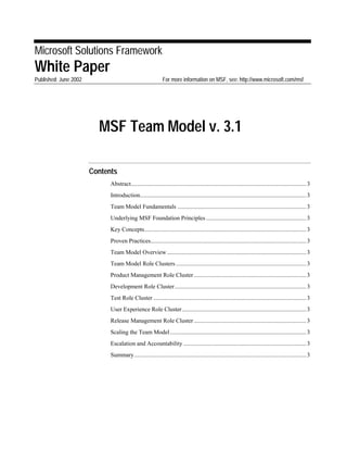 Microsoft Solutions Framework
White Paper
Published: June 2002 For more information on MSF, see: http://www.microsoft.com/msf
MSF Team Model v. 3.1
Contents
Abstract.....................................................................................................................3
Introduction...............................................................................................................3
Team Model Fundamentals ......................................................................................3
Underlying MSF Foundation Principles...................................................................3
Key Concepts............................................................................................................3
Proven Practices........................................................................................................3
Team Model Overview.............................................................................................3
Team Model Role Clusters .......................................................................................3
Product Management Role Cluster...........................................................................3
Development Role Cluster........................................................................................3
Test Role Cluster ......................................................................................................3
User Experience Role Cluster...................................................................................3
Release Management Role Cluster...........................................................................3
Scaling the Team Model...........................................................................................3
Escalation and Accountability ..................................................................................3
Summary...................................................................................................................3
 