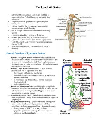 1
The Lymphatic System
· network of tissues, organs and vessels that help to
maintain the body’s fluid balance & protect it from
pathogens
· lymphatic vessels, lymph nodes, spleen, thymus,
tonsils, etc
· without it neither the circulatory system nor the
immune system would function
· can be thought of as an accessory to the circulatory
system
· it helps the circulatory system to do its job
· the two systems are directly connected together
· it consists of fluid derived from plasma =lymph and
white blood cells (esp. lymphocytes and macrophages
(monocytes))
· the lymph travels in only one direction - it doesn’t
circulate
General Functions of Lymphatic System:
1. Returns Fluid from Tissues to Blood ~85% of fluids that
leak out of blood returns to blood via blood capillaries ~15%
returns via lymph capillaries- in 24 hrs lymphatics return
fluid equivalent to entire blood volume - if lymphatic system
becomes blocked edema
2. Returns Large Molecules to Blood ~25-50% of blood
proteins leak out of capillaries each day
· they cannot get back into capillaries
· instead lymphatic capillaries pick them up and return
them to the blood
· if lymphatics are blocked blood protein decreases
leading to fluid
· imbalances in body
3. Absorb and Transport Fats - Special lymphatic capillaries
(=lacteals) in villi of small intestine absorb all lipids and fat
soluble vitamins from digested food bypasses liver much
goes straight to adipose tissues
4. Hemopoiesis - some WBC’s (lymphocytes, monocytes) are
made in lymphatic tissues (not bone marrow) main supply of
lymphocytes
5. Body Defense/Immunity - lymphoid tissue is an important
component of the Immune System (forms a diffuse
surveillance defense system in all body tissues and organs
· the major role of WBC’s is in body defense
· lymphatic system screens body fluids and removes
pathogens and damaged cells
 