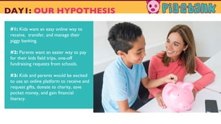 #1: Kids want an easy online way to
receive, transfer, and manage their
piggy banking.
#2: Parents want an easier way to pay
for their kids field trips, one-off
fundraising requests from schools.
#3: Kids and parents would be excited
to use an online platform to receive and
request gifts, donate to charity, save
pocket money, and gain financial
literacy.
DAY1: OUR HYPOTHESIS
 