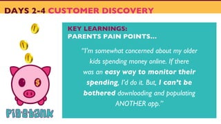 DAYS 2-4 CUSTOMER DISCOVERY
KEY LEARNINGS:
PARENTS PAIN POINTS…
“I’m somewhat concerned about my older
kids spending money online. If there
was an easy way to monitor their
spending, I’d do it. But, I can’t be
bothered downloading and populating
ANOTHER app.”
 