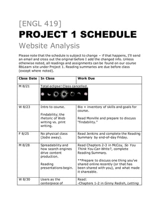 [ENGL 419]
PROJECT 1 SCHEDULE
Website Analysis
Please note that the schedule is subject to change – if that happens, I’ll send
an email and cross out the original before I add the changed info. Unless
otherwise noted, all readings and assignments can be found on our course
BbLearn site under Project 1. Reading summaries are due before class
(except where noted).
Class Date In Class Work Due
M 8/21 Total eclipse! Class cancelled.
W 8/23 Intro to course.
Findability; the
rhetoric of Web
writing vs. print
writing.
Bio + inventory of skills and goals for
course.
Read Morville and prepare to discuss
“findability.”
F 8/25 No physical class
(Jodie away).
Read Jenkins and complete the Reading
Summary by end-of-day Friday.
M 8/28 Spreadability and
how search engines
drive content
production.
Reading
presentations begin.
Read Chapters 2-3 in McCoy, So You
Think You Can Write?, complete
Reading Summary.
**Prepare to discuss one thing you’ve
shared online recently (or that has
been shared with you), and what made
it shareable.
W 8/30 Users as the
centerpiece of
Read:
-Chapters 1-2 in Ginny Redish, Letting
 