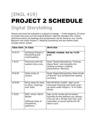 [ENGL 419]
PROJECT 2 SCHEDULE
Digital Storytelling
Please note that the schedule is subject to change – if that happens, I’ll send
an email and cross out the original before I add the changed info. Unless
otherwise noted, all readings and assignments can be found on our course
BbLearn site under Project 2. Reading summaries are due before class
(except where noted).
Class Date In Class Work Due
W 9/13 Introduce Project 2.
Storytelling and
multimodality.
Website analysis due by 11:59
p.m.
F 9/15 Practicing with the
western story core.
Read “Digital Storytelling: Thinking
About Story” and complete the
reading summary (reading
presentation: Marissa).
M 9/18 Other kinds of
stories.
Read “Digital Storytelling: Other Kinds
of Stories” and complete the reading
summary.
W 9/20 Bring ideas for story
to class: meetings
with Jodie
NO PHYSICAL CLASS: Sign-up for
individual meetings with Jodie (sign-
up sheet under Project 2  In-Class
Work).
F 9/22 CDIL visitor: Devin
Becker
Different kinds of
storytelling
platforms.
Sign up for Lynda.com to access
tutorials for the platform you choose.
(You can do a 30-day free trial; just
remember to cancel before the 30
days is up!)
 