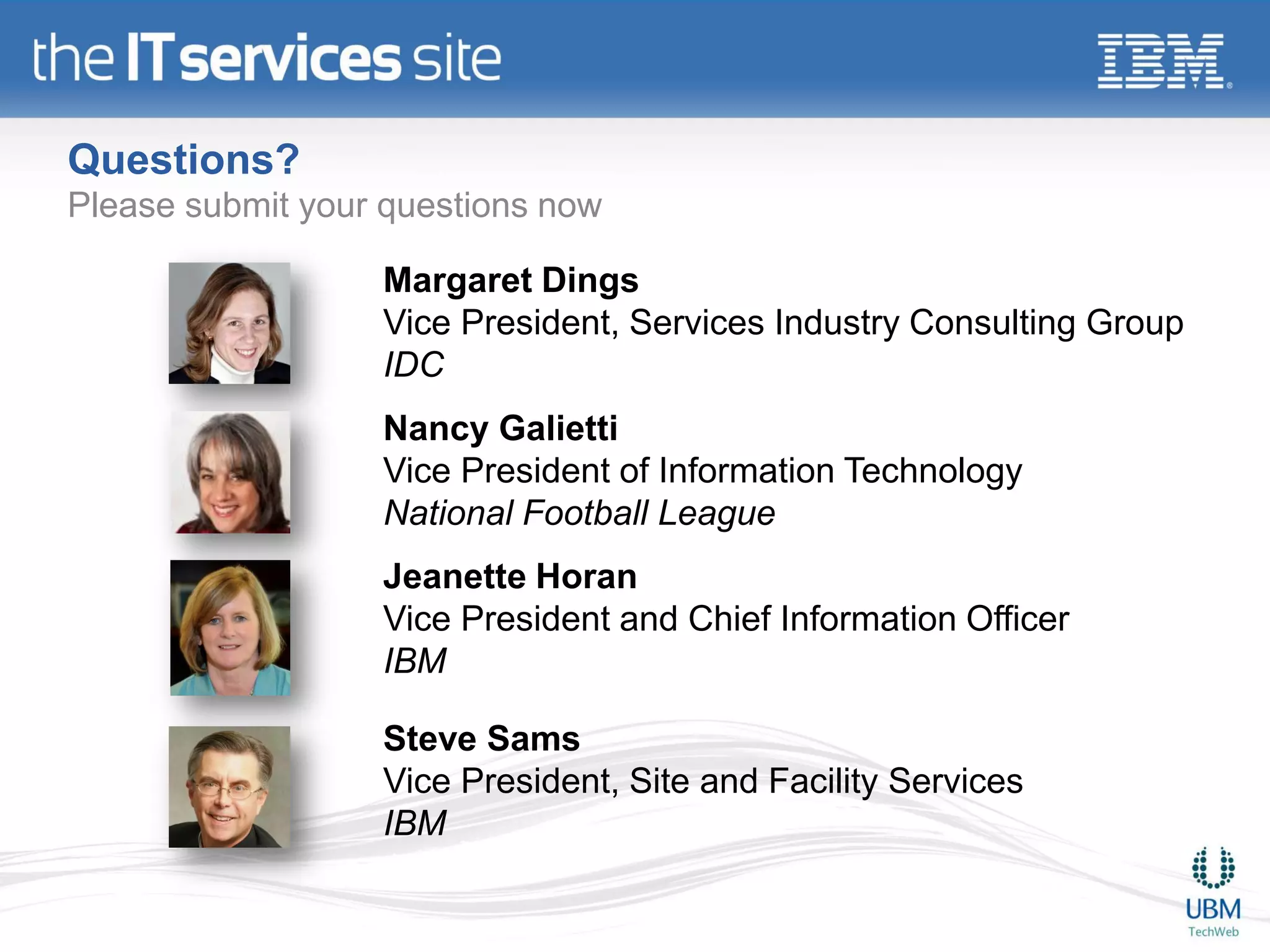Questions?
Please submit your questions now

                  Margaret Dings
                  Vice President, Services Industry Consulting Group
                  IDC
                  Nancy Galietti
                  Vice President of Information Technology
                  National Football League
                  Jeanette Horan
                  Vice President and Chief Information Officer
                  IBM

                  Steve Sams
                  Vice President, Site and Facility Services
                  IBM
 