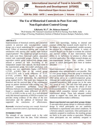 @ IJTSRD | Available Online @ www.ijtsrd.com
ISSN No: 2456
International
Research
The Use of Historical Controls in Post
Non-Equivalent Control Group
Lillykutty M. J
1
Ph.D Scholar, INC National Consortium for Ph.D in Nursing, New Delhi
2
Dean, College of Nursing, Pondicherry Institute of Medical Sciences Kalapet, Puducherry, India
ABSTRACT
Implementation of historical controls and concurrent
controls in post-test only non-equivalent control
design was a novel undertaking for a research study
titled “Effect of structured nursing care rounds on
satisfaction with nursing care among adult medical
surgical patients”. The comparison groups involved in
this study were three: historical control, concurrent
control and experiential groups. Further, this non
equivalent control group posttest-only design study
utilized a posttest as well. According to the
independent sample t-test analysis, the mean score in
the experimental group, for overall satisfaction with
nursing care was significantly higher (105.74±8.4,
t=37.03, p<0.001) than in the control group
(73.41±12.57) with a mean difference of 32.33,
(t=37.03, p<0.001). With regard to the mean
percentage of overall satisfaction, the experimental
group marked 84.6%. This study also compared the
historical and the post-test data of the experimental
group on patient satisfaction with nursing care. The
statistical computations performed using the
difference between two independent means procedure
found a considerable mean difference of (28.75,
t=35.33, p<0.001) in this as well. As a well
study that showed superiority of SNCR to routine care
provides strong evidence of the effect of the new
intervention and the addition of historical data
supported the conclusion of effectiveness.
Keywords: structured nursing care rounds, historical
control, concurrent control, experimental group
INTRODUCTION
The strength of any research work is the valid
inferences drawn from the data. Valid inferences
@ IJTSRD | Available Online @ www.ijtsrd.com | Volume – 2 | Issue – 4 | May-Jun 2018
ISSN No: 2456 - 6470 | www.ijtsrd.com | Volume
International Journal of Trend in Scientific
Research and Development (IJTSRD)
International Open Access Journal
The Use of Historical Controls in Post-Test o
Equivalent Control Group
Lillykutty M. J1
, Dr. Rebecca Samson2
Ph.D Scholar, INC National Consortium for Ph.D in Nursing, New Delhi
Pondicherry Institute of Medical Sciences Kalapet, Puducherry, India
Implementation of historical controls and concurrent
equivalent control
design was a novel undertaking for a research study
structured nursing care rounds on
satisfaction with nursing care among adult medical
surgical patients”. The comparison groups involved in
this study were three: historical control, concurrent
control and experiential groups. Further, this non-
only design study
utilized a posttest as well. According to the
test analysis, the mean score in
the experimental group, for overall satisfaction with
nursing care was significantly higher (105.74±8.4,
0.001) than in the control group
(73.41±12.57) with a mean difference of 32.33,
(t=37.03, p<0.001). With regard to the mean
percentage of overall satisfaction, the experimental
group marked 84.6%. This study also compared the
ata of the experimental
group on patient satisfaction with nursing care. The
statistical computations performed using the
difference between two independent means procedure
found a considerable mean difference of (28.75,
As a well-designed
study that showed superiority of SNCR to routine care
provides strong evidence of the effect of the new
intervention and the addition of historical data
supported the conclusion of effectiveness.
rounds, historical
control, concurrent control, experimental group.
The strength of any research work is the valid
inferences drawn from the data. Valid inferences
endow new knowledge, leading to internal and
external validity that research results stand for. It is
the degree to which a manipulated variable accounts
for changes in a dependent variable. A variety of
research designs can be used to evaluate the external
and internal validity of new interventions. Each
differs in its sufficiency in relation to effects and
universal application. The robust research designs are
true-experimental designs. They embrace control
groups to which participants have been at random
allocated.
Quasi-experimental designs stand for a fine
adjustment when randomization is not possible. This
is a two group design, when one group is introduced
to a new treatment/ intervention, at the same time, the
other group serves as a control/comparison group.
Although the control group is not exposed to the new
treatment/intervention, both groups are in the same
way tested as well. The data from both groups are
compared in order to estimate the effects of new
treatment/intervention. The poorest of experimental
designs which jeopardize internal validity is pre
experimental design. These lack adequate control
groups to support the claim that an experimental
treatment/condition makes a difference.
Quasi-experimental non-equivalent groups design:
A non-equivalent groups design is a between
design in which participant
distributed to experimental and control conditions. In
a between-subjects experiment, when participants are
randomly assigned to conditions, the resulting groups
are likely to be quite similar or equivalent. Whereas
when participants are not randomly assigned to
Jun 2018 Page: 2605
6470 | www.ijtsrd.com | Volume - 2 | Issue – 4
Scientific
(IJTSRD)
International Open Access Journal
Test only
Ph.D Scholar, INC National Consortium for Ph.D in Nursing, New Delhi, India
Pondicherry Institute of Medical Sciences Kalapet, Puducherry, India
endow new knowledge, leading to internal and
ch results stand for. It is
the degree to which a manipulated variable accounts
for changes in a dependent variable. A variety of
research designs can be used to evaluate the external
and internal validity of new interventions. Each
ncy in relation to effects and
universal application. The robust research designs are
experimental designs. They embrace control
groups to which participants have been at random
experimental designs stand for a fine
andomization is not possible. This
is a two group design, when one group is introduced
to a new treatment/ intervention, at the same time, the
other group serves as a control/comparison group.
Although the control group is not exposed to the new
intervention, both groups are in the same
way tested as well. The data from both groups are
compared in order to estimate the effects of new
treatment/intervention. The poorest of experimental
designs which jeopardize internal validity is pre-
design. These lack adequate control
groups to support the claim that an experimental
treatment/condition makes a difference.
equivalent groups design:
equivalent groups design is a between-subjects
design in which participants are not randomly
distributed to experimental and control conditions. In
subjects experiment, when participants are
randomly assigned to conditions, the resulting groups
are likely to be quite similar or equivalent. Whereas
not randomly assigned to
 