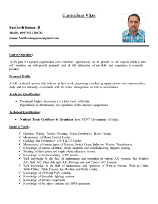 Curriculum Vitae
SanthoshKumar .R
Mobile: 0097150 3206782
Email: Santhoshnagaroor@gmail.com
Career Objective:
To be part of a reputed organization and contribute significantly to its growth in all aspects which in turn
will provides me with growth potential and all full utilization of my skills and experience in a suitable
position.
Personal Profile:
A self- motivated person who believes in hard work, possessing excellent grasping power and communication
skills and can rationally co-ordinate with the senior management as well as subordinates.
Academic Qualification:
 Vocational Higher Secondary (+2) from Govt. of Kerala.
(Specialized in Maintenance and operation of Bio medical equipments)
Technical Qualification:
 National Trade Certificate in Electrician from NCVT (Government of India).
Scope of Work:
 Electrical Wiring, Trouble Shooting, Power Distribution Board Fittings.
 Maintenance of Motor Control Center.
 Gladding and Termination of HT & LT Cables.
 Maintenance of various types of Starters, Switch Gears, Induction Motors, Transformers.
 Knowledge of various electrical circuit diagrams and troubleshooting diagram reading.
 Winding of three phase and single phase induction motors.
 Knowledge in troubleshooting of PC boards.
 Well knowledge in the field of maintenance and operation of various A/C systems, like Window
A/C, Split A/C, Duct able split A/C, Package unit and Central A/C Systems.
 Well knowledge in the field of maintenance and operation of Walk-in Freezer, Walk-in Chiller,
Table Chiller, Table Freezer, Ice Machine and Bottle cooler.
 Knowledge of VFD and VAV systems.
 Knowledge of dimmable lighting systems.
 Knowledge of kitchen equipments.
 Knowledge of fire alarm systems and BMS operations
 