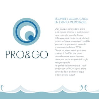 SCOPRIRE L’ACQUA CALDA,
UN EVENTO MEMORABILE.
Ogni cosa può sorprendere, anche
la più banale. Dipende a quali situazioni
viene associata e perché. Creare
delle connessioni inedite tra più elementi
genera nell’essere umano quell’incredibile
reazione che gli scienziati sono soliti
riassumere in tre lettere: WOW.
Queste tre lettere sono il quotidiano
obiettivo di Pro&Go, che lavora
per confezionare eventi che siano
intersezioni uniche e irripetibili di luoghi,
immagini e parole.
Far parlare la vostra marca e i vostri
prodotti con un WOW si può, anche
partendo da un bicchiere d’acqua
e da un piccolo budget.
PRO&GO
 