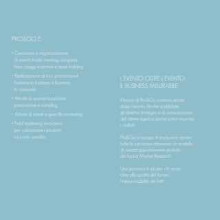 PRO&GO È:
• Creazione e organizzazione
di eventi, trade meeting, congressi,
fiere, viaggi incentive e team building
• Realizzazione di tour promozionali
business to business e business
to consumer
• Attività di sponsorizzazione,
promozione e sampling
• Attività di street e guerrilla marketing
• Field marketing innovativo
per valorizzare i prodotti
sul punto vendita
L’EVENTO OLTRE L’EVENTO:
IL BUSINESS MISURABILE.
Il lavoro di Pro&Go continua anche
dopo l’evento. Perché soddisfare
gli obiettivi strategici e di comunicazione
del cliente significa anche poter misurare
i risultati.
Pro&Go si occupa di tradurre in numeri
tutte le sue azioni attraverso un modello
di ricerca appositamente studiato
da Acqua Market Research.
Una garanzia in più per chi cerca,
oltre alla qualità del lavoro,
l’inequivocabilità dei fatti.
 