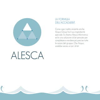 LA FORMULA
DELL’ACCADUEBIT.
Come ogni ricetta vincente anche
Acqua Group ha il suo ingrediente
speciale. Si chiama Alesca Informatica
ed è una soluzione di bit pensata per
completare e rendere più precise tutte
le azioni del gruppo. Che Acqua
sarebbe senza un po’ di bit.
ALESCA
 