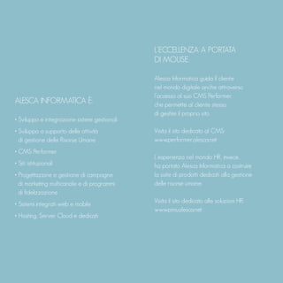 ALESCA INFORMATICA È:
• Sviluppo e integrazione sistemi gestionali
• Sviluppo a supporto delle attività
di gestione delle Risorse Umane
• CMS Performer
• Siti istituzionali
• Progettazione e gestione di campagne
di marketing multicanale e di programmi
di fidelizzazione
• Sistemi integrati web e mobile
• Hosting, Server Cloud e dedicati
L’ECCELLENZA A PORTATA
DI MOUSE.
Alesca Informatica guida il cliente
nel mondo digitale anche attraverso
l’accesso al suo CMS Performer
che permette al cliente stesso
di gestire il proprio sito.
Visita il sito dedicato al CMS:
www.performer.alesca.net
L'esperienza nel mondo HR, invece,
ha portato Alesca Informatica a costruire
la suite di prodotti dedicati alla gestione
delle risorse umane.
Visita il sito dedicato alle soluzioni HR:
www.pms.alesca.net
 