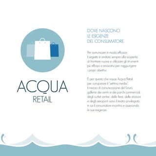 DOVE NASCONO
LE ESIGENZE
DEL CONSUMATORE.
Per comunicare in modo efficace,
il segreto è andare sempre alla scoperta
di frontiere nuove e utilizzare gli strumenti
più efficaci e innovativi per raggiungere
i propri obiettivi.
È per questo che nasce Acqua Retail,
per conquistare il “settimo media”,
il mezzo di comunicazione del futuro:
gallerie dei centri e dei parchi commerciali,
degli outlet center, delle fiere, delle stazioni
e degli aeroporti sono il teatro privilegiato
in cui il consumatore incontra e asseconda
le sue esigenze.
ACQUA
RETAIL
 