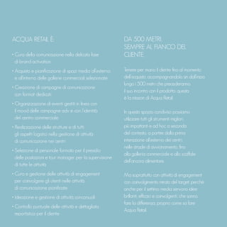ACQUA RETAIL È:
• Cura della comunicazione nella delicata fase
di brand activation
• Acquisto e pianificazione di spazi media all’esterno
e all’interno delle gallerie commerciali selezionate
• Creazione di campagne di comunicazione
con format dedicati
• Organizzazione di eventi gestiti in linea con
il mood delle campagne adv e con l’identità
del centro commerciale
• Realizzazione delle strutture e di tutti
gli aspetti logistici nella gestione di attività
di comunicazione nei centri
• Selezione di personale formato per il presidio
delle postazioni e tour manager per la supervisione
di tutte le attività
• Cura e gestione delle attività di engagement
per coinvolgere gli utenti nelle attività
di comunicazione pianificate
• Ideazione e gestione di attività concorsuali
• Controllo puntuale delle attività e dettagliata
reportistica per il cliente
DA 500 METRI,
SEMPRE AL FIANCO DEL
CLIENTE.
Tenere per mano il cliente fino al momento
dell’acquisto, accompagnandolo sin dall’inizio
lungo i 500 metri che precederanno
il suo incontro con il prodotto: questa
è la mission di Acqua Retail.
In questo spazio condiviso possiamo
utilizzare tutti gli strumenti migliori,
più impattanti e ad hoc a seconda
del contesto, a partire dalla prima
interazione all’esterno dei centri,
nelle strade di avvicinamento, fino
alla galleria commerciale e allo scaffale
dell’ancora alimentare.
Ma soprattutto con attività di engagement
con coinvolgimento mirato del target: perché
anche per il settimo media servono idee
brillanti, efficaci e coinvolgenti, che sanno
fare la differenza, proprio come sa fare
Acqua Retail.
 
