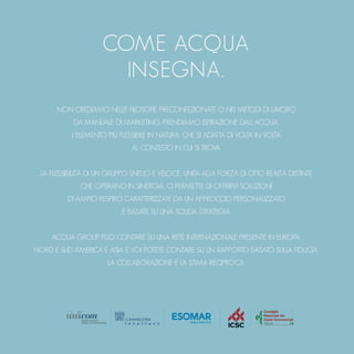 COME ACQUA
INSEGNA.
NON CREDIAMO NELLE FILOSOFIE PRECONFEZIONATE O NEI METODI DI LAVORO
DA MANUALE DI MARKETING. PRENDIAMO ISPIRAZIONE DALL’ACQUA,
L’ELEMENTO PIÙ FLESSIBILE IN NATURA, CHE SI ADATTA DI VOLTA IN VOLTA
AL CONTESTO IN CUI SI TROVA.
LA FLESSIBILITÀ DI UN GRUPPO SNELLO E VELOCE, UNITA ALLA FORZA DI OTTO REALTÀ DISTINTE
CHE OPERANO IN SINERGIA, CI PERMETTE DI OFFRIRVI SOLUZIONI
DI AMPIO RESPIRO CARATTERIZZATE DA UN APPROCCIO PERSONALIZZATO
E BASATE SU UNA SOLIDA STRATEGIA.
ACQUA GROUP PUÒ CONTARE SU UNA RETE INTERNAZIONALE PRESENTE IN EUROPA,
NORD E SUD AMERICA E ASIA E VOI POTETE CONTARE SU UN RAPPORTO BASATO SULLA FIDUCIA,
LA COLLABORAZIONE E LA STIMA RECIPROCA.
 