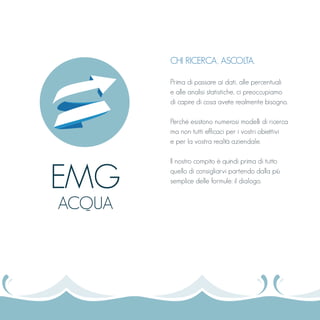 CHI RICERCA, ASCOLTA.
Prima di passare ai dati, alle percentuali
e alle analisi statistiche, ci preoccupiamo
di capire di cosa avete realmente bisogno.
Perché esistono numerosi modelli di ricerca
ma non tutti efficaci per i vostri obiettivi
e per la vostra realtà aziendale.
Il nostro compito è quindi prima di tutto
quello di consigliarvi partendo dalla più
semplice delle formule: il dialogo.
EMG
ACQUA
 