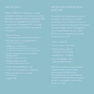 INFORMAZIONI STRATEGICHE,
NON DATI.
Per andare oltre la dimensione conoscitiva
dei risultati e dare ad essi un connotato
più strategico, oltre a utilizzare le canoniche
tecniche di analisi attraverso sistemi di equazioni
strutturali e analisi “what if” di simulazione
per interagire direttamente con i risultati,
EMG Acqua ha sviluppato alcuni modelli
di ricerca esclusivi, quali:
• Marca - Brand Up
• Comunicazione - Ad Tracker
• Prodotto/Pricing - Optima,
Forecaster, Price Simulator
• Soddisfazione - CS Builder
• Punti Vendita/Retail - Store
Optimiser, Retail Monitor
EMG Acqua, inoltre, sta implementando
modelli di analisi innovativi fondati
sulle neuroscienze (Eyetracking e
EEG-biofeedback) e prodotti finalizzati
alla disamina della reputazione di brand /
prodotti / personaggi sui social media
(anche per target).
EMG ACQUA È:
Membro di ESOMAR - l’associazione mondiale
dei ricercatori di mercato - e si avvale di una struttura
di rilevazione estremamente ampia costituita da 2.000
intervistatori per le indagini personali (CAPI, P&P
e mystery client), 150 postazioni CATI e una duttile
piattaforma web per le interviste on line, potendo
così sviluppare:
• Ricerche di base
(Consumer Habits, Usage & Attitudes, Market Segmentation)
• Studi sulla marca e sul posizionamento
(Brand & Corporate Image)
• Indagini sul marketing-mix
(Concept Test, Product Test, Forecasting, Pack Test,
Naming Test, Pricing Test, ricerche sulla comunicazione)
• Analisi sul rapporto azienda-prodotto /
servizio-cliente
(Satisfaction, Loyalty, Advocacy)
• Indagini sul punto vendita
(Consumer e/o personale di vendita)
• Mystery Shopping/Mystery Call
• Analisi dei format televisivi e radiofonici
• Studi socio-culturali, socio-politici
e di opinione
• Indagini B2B
 