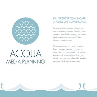 DAI MEZZI PER COMUNICARE
AI MEZZI CHE COMUNICANO.
Le nostre strategie di pianificazione
non si limitano a trattare il media come
anonimo veicolo di messaggi, ma come
parte integrante e imprescindibile
di una comunicazione.
Coerentemente con i vostri obiettivi,
lavoriamo per rivestire ogni mezzo
di un ruolo da protagonista per creare
interventi di marketing inediti in grado
di valorizzare il vostro brand e rendere
più originale il vostro approccio.
ACQUA
MEDIA PLANNING
 