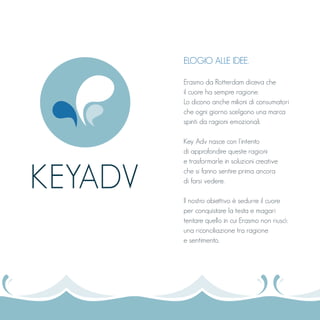 ELOGIO ALLE IDEE.
Erasmo da Rotterdam diceva che
il cuore ha sempre ragione.
Lo dicono anche milioni di consumatori
che ogni giorno scelgono una marca
spinti da ragioni emozionali.
Key Adv nasce con l’intento
di approfondire queste ragioni
e trasformarle in soluzioni creative
che si fanno sentire prima ancora
di farsi vedere.
Il nostro obiettivo è sedurre il cuore
per conquistare la testa e magari
tentare quello in cui Erasmo non riuscì:
una riconciliazione tra ragione
e sentimento.
KEYADV
 