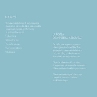 KEY ADV È:
• Sviluppo di strategie di comunicazione
innovative, partendo da un’approfondita
analisi del mercato di riferimento
e dei suoi key player
• Advertising
• Below the line
• Graphic design
• Corporate identity
• Packaging
LA FORZA
DEL PENSIERO INTEGRATO.
Per rafforzare un posizionamento
o l’immagine di un brand, Key Adv
si impegna a integrare tutte le azioni
del gruppo legandole attraverso
un comune denominatore creativo.
Ogni idea diventa così la matrice
di un processo più ampio che contempla
differenti attività di marketing e di ricerca.
Questo permette di garantire a ogni
progetto coerenza concettuale
e solidità strategica.
 