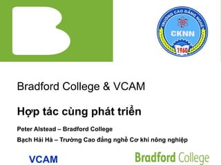 Bradford College & VCAM
Hợp tác cùng phát triển
Peter Alstead – Bradford College
Bạch Hải Hà – Trường Cao đẳng nghề Cơ khí nông nghiệp
VCAM
 