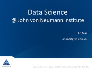 John von Neumann Institute - Viet Nam National University Ho Chi Minh City
Data	Science
@	John	von	Neumann	Institute
An	Mai
an.mai@jvn.edu.vn
 