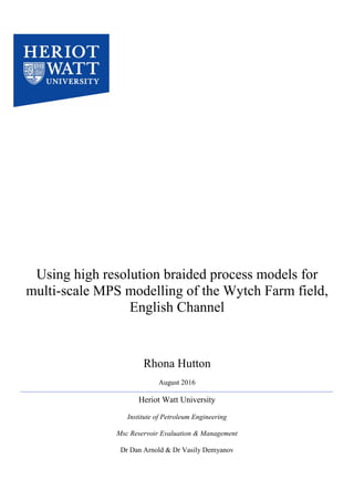 Using high resolution braided process models for
multi-scale MPS modelling of the Wytch Farm field,
English Channel
Rhona Hutton
August 2016
Heriot Watt University
Institute of Petroleum Engineering
Msc Reservoir Evaluation & Management
Dr Dan Arnold & Dr Vasily Demyanov
 