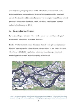 7
aimed to produce geologically realistic models of braided fluvial environments which
highlight small scale heterogeneity and correlation patterns expected within this type of
deposit. Flow dynamics and depositional processes were investigated in detail for use as input
parameters in the construction of these models. Preliminary model tests and results are
outlined in Gershenzon et al. (2015).
3.1 BRAIDED FLUVIAL SYSTEMS
For understanding and further use of the provided process-based models, knowledge of
braided fluvial environments and deposits is essential.
Braided fluvial environments consist of numerous channels which split and re-join around
islands of frequently moving, relatively coarse sediment (Figure 1). Due to the scale (up to
10s of km in width), highly irregular flow patterns and frequent changes in sediment
morphology braided systems are relatively poorly understood (9).
Figure 1: Example of a modern braided fluvial environment (Sagavaniktok River, Alaska), displaying channel
geometries and large scale sedimentary features which highlight complexity and scale of such environments (9)
 