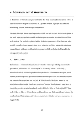 13
4 METHODOLOGY & WORKFLOW
A description of the methodologies used within this study is outlined in the section below. A
detailed workflow diagram is illustrated in Appendix D which highlights the order and
relationship between methodologies implemented.
The workflow used within this study can be divided into two sections: initial investigation of
the small scale process-based models, and subsequent generation and examination of field
scale models. The methods explained within the following section will be illustrated using
specific examples, however many of the steps within the workflow are carried out using a
range of inputs (different models, distributions etc.), which are further highlighted in the
subsequent results section.
4.1 SIMULATION
Simulation is a common technique utilised within the oil and gas industry as a means to
predict flow performance and assess impacts of uncertainty within a reservoir (14).
Simulation runs are used throughout this study to produce a standard set of outputs which
include production profiles, pressure disturbances and maps of fluid movement throughout
the reservoir for comparison and analysis. Within this study tNavigator is used to run
simulations and to provide visual representation of outputs. Simulations are undertaken at
two different scales: original small scale model (200m by 200m by 5m), and full WF field
scale (21km by 4 km by 133m). Initial model conditions and fluids are different between the
small scale and field scale models but remain constant within the two types (summarised in
Appendix E).
 