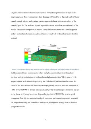 14
Original small scale model simulation is carried out to identify the effects of small scale
heterogeneity on flow over relatively short distances (200m). Due to the small scale of these
models a single injector and producer pair are used, and placed at the centre edges of the
model (Figure 5). The wells are aligned in parallel with the paleoflow current in each of the
models for accurate comparison of results. These simulations are run for a 600 day period,
and are undertaken after each model modification (which will be described later within this
section).
Figure 5: Location of injector and producer wells in relation to paleoflow direction (example of 28% model)
Field scale models are also simulated where well placement is taken from the author’s
previous work in optimisation of well number and placement within WF. A total of 13 S-
shaped injector wells around the periphery and 20 J-shaped (horizontal) wells within the
centre of the field are used for flow simulations (Figure 6). Producer wells are completed to
~15m above the OWC to prevent unnecessary early water breakthrough. Simulations are set
to run for up to 50 years, however a field production limit of 4000STB/d is set to avoid
economical field life. As optimisation of well placement and production controls is outwith
the scope of this study, no alteration is made to the development strategy so as to produce
comparable results.
 