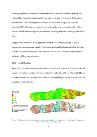 22
sandbody geometries. Subsequent sequential Gaussian simulation (SGS) for porosity and
collocated co-simulation for permeability are used to generate petrophysical distributions
within channel facies. Petrophysical rock types are discretised using global hydraulic
elements (GHE) which aim to categorise rock volumes by poro-perm relationships which
behave similarly in terms of pore scale responses (capillary pressures, relatively permeability
etc.).
The paleoflow direction is modified (from N230 to N180) within this model to enable
comparison with constructed models. These constructed models display paleoflow direction
of N180 for ease of combination with small scale models, and so as not to complicate flow
paths and gridding inconsistencies.
4.3.2 Model Zonation
Small scale TIs, similar to those outlined in section 4.2, will be used in field scale MPS for
property population in model construction within this study. To enable use of multiple TIs, and
to make the model more geologically realistic, a trend model is generated which segregates the
model into 5 distinct zones.
Figure 10: Example of zonation using previously constructed porosity map (layer 1 within figure). Image shows
facies 0-2, with flood plain (facies 5)
 