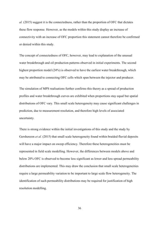 36
al. (2015) suggest it is the connectedness, rather than the proportion of OFC that dictates
these flow response. However, as the models within this study display an increase of
connectivity with an increase of OFC proportion this statement cannot therefore be confirmed
or denied within this study.
The concept of connectedness of OFC, however, may lead to explanation of the unusual
water breakthrough and oil production patterns observed in initial experiments. The second
highest proportion model (24%) is observed to have the earliest water breakthrough, which
may be attributed to connecting OFC cells which span between the injector and producer.
The simulation of MPS realisations further confirms this theory as a spread of production
profiles and water breakthrough curves are exhibited when proportions stay equal but spatial
distributions of OFC vary. This small scale heterogeneity may cause significant challenges in
prediction, due to measurement resolution, and therefore high levels of associated
uncertainty.
There is strong evidence within the initial investigations of this study and the study by
Gershenzon et al. (2015) that small scale heterogeneity found within braided fluvial deposits
will have a major impact on sweep efficiency. Therefore these heterogeneities must be
represented in field scale modelling. However, the differences between models above and
below 20% OFC is observed to become less significant as lower and less spread permeability
distributions are implemented. This may draw the conclusion that small scale heterogeneities
require a large permeability variation to be important to large scale flow heterogeneity. The
identification of such permeability distributions may be required for justification of high
resolution modelling.
 