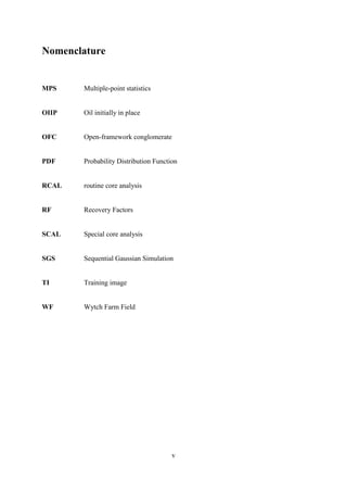 v
Nomenclature
MPS Multiple-point statistics
OIIP Oil initially in place
OFC Open-framework conglomerate
PDF Probability Distribution Function
RCAL routine core analysis
RF Recovery Factors
SCAL Special core analysis
SGS Sequential Gaussian Simulation
TI Training image
WF Wytch Farm Field
 