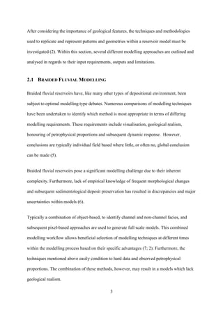 3
After considering the importance of geological features, the techniques and methodologies
used to replicate and represent patterns and geometries within a reservoir model must be
investigated (2). Within this section, several different modelling approaches are outlined and
analysed in regards to their input requirements, outputs and limitations.
2.1 BRAIDED FLUVIAL MODELLING
Braided fluvial reservoirs have, like many other types of depositional environment, been
subject to optimal modelling type debates. Numerous comparisons of modelling techniques
have been undertaken to identify which method is most appropriate in terms of differing
modelling requirements. These requirements include visualisation, geological realism,
honouring of petrophysical proportions and subsequent dynamic response. However,
conclusions are typically individual field based where little, or often no, global conclusion
can be made (5).
Braided fluvial reservoirs pose a significant modelling challenge due to their inherent
complexity. Furthermore, lack of empirical knowledge of frequent morphological changes
and subsequent sedimentological deposit preservation has resulted in discrepancies and major
uncertainties within models (6).
Typically a combination of object-based, to identify channel and non-channel facies, and
subsequent pixel-based approaches are used to generate full scale models. This combined
modelling workflow allows beneficial selection of modelling techniques at different times
within the modelling process based on their specific advantages (7; 2). Furthermore, the
techniques mentioned above easily condition to hard data and observed petrophysical
proportions. The combination of these methods, however, may result in a models which lack
geological realism.
 