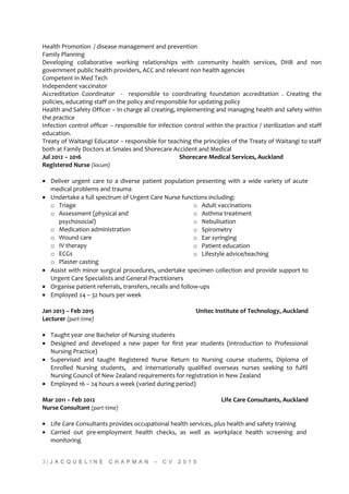Health Promotion / disease management and prevention
Family Planning
Developing collaborative working relationships with community health services, DHB and non
government public health providers, ACC and relevant non health agencies
Competent in Med Tech
Independent vaccinator
Accreditation Coordinator - responsible to coordinating foundation accreditation . Creating the
policies, educating staff on the policy and responsible for updating policy
Health and Safety Officer – In charge all creating, implementing and managing health and safety within
the practice
Infection control officer – responsible for infection control within the practice / sterilization and staff
education.
Treaty of Waitangi Educator – responsible for teaching the principles of the Treaty of Waitangi to staff
both at Family Doctors at Smales and Shorecare Accident and Medical
Jul 2012 – 2016 Shorecare Medical Services, Auckland
Registered Nurse (locum)
• Deliver urgent care to a diverse patient population presenting with a wide variety of acute
medical problems and trauma
• Undertake a full spectrum of Urgent Care Nurse functions including:
o Triage
o Assessment (physical and
psychosocial)
o Medication administration
o Wound care
o IV therapy
o ECGs
o Plaster casting
o Adult vaccinations
o Asthma treatment
o Nebulisation
o Spirometry
o Ear syringing
o Patient education
o Lifestyle advice/teaching
• Assist with minor surgical procedures, undertake specimen collection and provide support to
Urgent Care Specialists and General Practitioners
• Organise patient referrals, transfers, recalls and follow-ups
• Employed 24 – 32 hours per week
Jan 2013 – Feb 2015 Unitec Institute of Technology, Auckland
Lecturer (part-time)
• Taught year one Bachelor of Nursing students
• Designed and developed a new paper for first year students (Introduction to Professional
Nursing Practice)
• Supervised and taught Registered Nurse Return to Nursing course students, Diploma of
Enrolled Nursing students, and internationally qualified overseas nurses seeking to fulfil
Nursing Council of New Zealand requirements for registration in New Zealand
• Employed 16 – 24 hours a week (varied during period)
Mar 2011 – Feb 2012 Life Care Consultants, Auckland
Nurse Consultant (part-time)
• Life Care Consultants provides occupational health services, plus health and safety training
• Carried out pre-employment health checks, as well as workplace health screening and
monitoring
3 | J A C Q U E L I N E C H A P M A N – C V 2 0 1 5
 