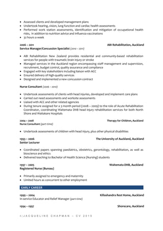 • Assessed clients and developed management plans
• Undertook hearing, vision, lung function and cardiac health assessments
• Performed work station assessments, identification and mitigation of occupational health
risks, in addition to nutrition advice and influenza vaccinations
• 32 hours a week
2006 – 2011 ABI Rehabilitation, Auckland
Service Manager/Concussion Specialist (2010 – 2011)
• ABI Rehabilitation New Zealand provides residential and community-based rehabilitation
services for people with traumatic brain injury or stroke
• Managed services in the Auckland region encompassing staff management and supervision,
recruitment, budget control, quality assurance and compliance
• Engaged with key stakeholders including liaison with ACC
• Ensured delivery of high-quality services
• Designed and implemented a new concussion contract
Nurse Consultant (2006 – 2010)
• Undertook assessments of clients with head injuries, developed and implement care plans
• Carried out need assessments and worksite assessments
• Liaised with ACC and other related agencies
• During tenure assigned for a 3 month period (2008 – 2009) to the role of Acute Rehabilitation
Coordinator, coordinating Waitemata DHB head injury rehabilitation services for both North
Shore and Waitakare Hospitals
2004 – 2008 Therapy for Children, Auckland
Nurse Consultant (part-time)
• Undertook assessments of children with head injury, plus other physical disabilities
1993 – 2006 The University of Auckland, Auckland
Senior Lecturer
• Coordinated papers spanning paediatrics, obstetrics, gerontology, rehabilitation, as well as
bioscience and ethics
• Delivered teaching to Bachelor of Health Science (Nursing) students
1997 – 2005 Waitemata DHB, Auckland
Registered Nurse (Bureau)
• Primarily assigned to emergency and maternity
• Limited hours as concurrent to other employment
EARLY CAREER
1999 – 2004 Killashandra Rest Home, Auckland
In-service Educator and Relief Manager (part-time)
1994 – 1997 Shorecare, Auckland
4 | J A C Q U E L I N E C H A P M A N – C V 2 0 1 5
 