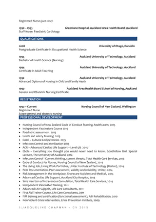Registered Nurse (part-time)
1990 – 1993 Greenlane Hospital, Auckland Area Health Board, Auckland
Staff Nurse, Paediatric Cardiology
QUALIFICATIONS
2008 University of Otago, Dunedin
Postgraduate Certificate in Occupational Health Science
1995 Auckland University of Technology, Auckland
Bachelor of Health Science (Nursing)
1994 Auckland University of Technology, Auckland
Certificate in Adult Teaching
1992 Auckland University of Technology, Auckland
Advanced Diploma of Nursing in Child and Family Heath
1990 Auckland Area Health Board School of Nursing, Auckland
General and Obstetric Nursing Certificate
REGISTRATION
1990 – Current Nursing Council of New Zealand, Wellington
Registered Nurse
Scope: general and obstetric nursing
PROFESSIONAL DEVELOPMENT
• Nursing Council of New Zealand Code of Conduct Training, healthLearn, 2015
• Independent Vaccinators Course 2015
• Paediatric assessment 2015
• Heath and safety Training 2015
• CALD – Cultural Competencies 2015
• Infection Control and sterilization 2015
• ACR – Advanced Cardiac Life Support – Level 5/6 2015
• Ebola – Everything you thought you would never need to know, Goodfellow Unit Special
Lecture, The University of Auckland, 2014
• Infection Control - Current thinking, current threats, Total Health Care Services, 2014
• Code of Conduct for Nurses, Nursing Council of New Zealand, 2014
• The Living Job, Living Work Portfolios, Unitec Institute of Technology (Unitec), 2014
• Peer Documentation, Peer assessment, validity and reliability, Unitec, 2014
• Risk Management in the Workplace, Shorecare Accident and Medical, 2014
• Advanced Cardiac Life Support, Auckland City Hospital, 2014
• Safe Insertion of Intravenous Cannulation, Total Health Care Services, 2014
• Independent Vaccinator Training, 2011
• Advanced Life Support, Life Care Consultants, 2011
• First Aid Trainer Course, Life Care Consultants, 2011
• FIM training and certification (functional assessment), ABI Rehabilitation, 2010
• Non-Violent Crisis Intervention, Crisis Prevention Institute, 2009
5 | J A C Q U E L I N E C H A P M A N – C V 2 0 1 5
 