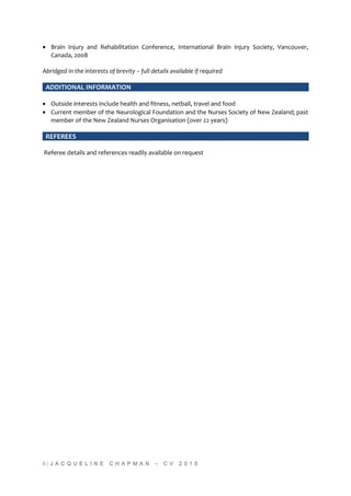 • Brain Injury and Rehabilitation Conference, International Brain Injury Society, Vancouver,
Canada, 2008
Abridged in the interests of brevity – full details available if required
ADDITIONAL INFORMATION
• Outside interests include health and fitness, netball, travel and food
• Current member of the Neurological Foundation and the Nurses Society of New Zealand; past
member of the New Zealand Nurses Organisation (over 22 years)
REFEREES
Referee details and references readily available on request
6 | J A C Q U E L I N E C H A P M A N – C V 2 0 1 5
 
