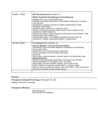 03/2000 - 10/2007 ADT Security Services Lancaster, Pa
District Residential SalesManager w/ Small Business
Managed team of 8-15 sales professionals.
Partnered successfully with Service and Installation Departments to produce
more lead flow.
Strengthened company's business by leading implementation of Self
Generated Lead Program.
Surpassed revenue goals for 7 consecutive years.
Trained, coached and mentored staff to ensure smooth adoption of new
presentation. (Model Sales Call)
Created new revenue streams through our Commercial Account Division, Real
Estate Agents, Home Builders, etc.
Appraise performance of immediate associates and counsel them for
improvement. Develop sales representatives for advancement.
06/1993- 03/2000 J.C. Ehrlich Co Inc. Lancaster, Pa
Account Manager - Lawn and Tree Care Division
Consistently met and exceeded department expectations for productivity
and accuracy levels.
Researched and customized service proposals for
clients. Consistently hit and exceeded sales goals
by 20-30%.
Phone sales, customer retention, customer service, and face-to-face sales
Marketing Director
Manage a large telemarketing department consisting of over 20 direct
reports Responsible for the budget, payroll, and billing
Help develop new and innovative programs for the Lawn & Tree
Division Member of Corporate Support Staff for 14 regional offices
Keep an extremely upbeat and positive work environment in order to eliminate a
high rate of co-worker turnover through training
Education
Pennsylvania College Of Technology, Williamsport, Pa, USA
Building Construction Technology
Professional Affiliations
ASIS International
Security Sales and Integration
 