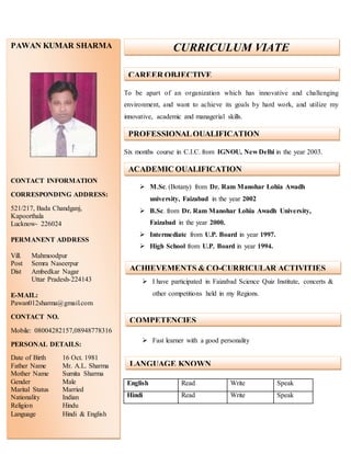 To be apart of an organization which has innovative and challenging
environment, and want to achieve its goals by hard work, and utilize my
innovative, academic and managerial skills.
Six months course in C.I.C. from IGNOU, New Delhi in the year 2003.
 M.Sc. (Botany) from Dr. Ram Manohar Lohia Awadh
university, Faizabad in the year 2002
 B.Sc. from Dr. Ram Manohar Lohia Awadh University,
Faizabad in the year 2000.
 Intermediate from U.P. Board in year 1997.
 High School from U.P. Board in year 1994.
 I have participated in Faizabad Science Quiz Institute, concerts &
other competitions held in my Regions.
 Fast learner with a good personality
English Read Write Speak
Hindi Read Write Speak
PAWAN KUMAR SHARMA
CONTACT INFORMATION
CORRESPONDING ADDRESS:
521/217, Bada Chandganj,
Kapoorthala
Lucknow- 226024
PERMANENT ADDRESS
Vill. Mahmoodpur
Post Semra Naseerpur
Dist Ambedkar Nagar
Uttar Pradesh-224143
E-MAIL:
Pawan012sharma@gmail.com
CONTACT NO.
Mobile: 08004282157,08948778316
PERSONAL DETAILS:
Date of Birth 16 Oct. 1981
Father Name Mr. A.L. Sharma
Mother Name Sumita Sharma
Gender Male
Marital Status Married
Nationality Indian
Religion Hindu
Language Hindi & English
CURRICULUM VIATE
PROFESSIONALQUALIFICATION
ACADEMIC QUALIFICATION
ACHIEVEMENTS & CO-CURRICULAR ACTIVITIES
COMPETENCIES
LANGUAGE KNOWN
CAREER OBJECTIVE
 