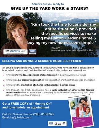 a
a
a
a
Get a FREE COPY of “Moving On”
and to schedule an appointment
Call Kim Stearns direct at (208) 818-6922
Email: ks@cbidaho.com
“Kim took the time to consider my
entire situation & provided 
the specific services to make 
selling my Dalton Gardens home &
buying my new home seem simple.”
Phyllis V - 
Senior Home Seller and Buyer with Kim
Kim has knowledge, experience and compassion in dealing with senior issues.

Kim takes a no-pressure approach to the transaction and has strong service orientation.

Kim tailors the marketing of a home to the needs of a senior client.

Kim through her SRES designation has a wide network of other senior focused
professionals who can assist in tax counseling, financial and estate planning, and other
aspects of the sale, buy and move.
KIM STEARNS
Seniors Real Estate Specialist
An SRES designation is only awarded to REALTORS who have additional education on
how to help seniors and their families with later-in-life real estate transactions.
GIVE UP THE YARD WORK & STAIRS?
SELLING AND BUYING A SENIOR’S HOME IS DIFFERENT
Seniors, are you ready to
a
a
a
a
Get a FREE COPY of “Moving On”
and to schedule an appointment
Call Kim Stearns direct at (208) 818-6922
Email: ks@cbidaho.com
“Kim took the time to consider my
entire situation & provided 
the specific services to make 
selling my Dalton Gardens home &
buying my new home seem simple.”
Phyllis V - 
Senior Home Seller and Buyer with Kim
Kim has knowledge, experience and compassion in dealing with senior issues.

Kim takes a no-pressure approach to the transaction and has strong service orientation.

Kim tailors the marketing of a home to the needs of a senior client.

Kim through her SRES designation has a wide network of other senior focused
professionals who can assist in tax counseling, financial and estate planning, and other
aspects of the sale, buy and move.
KIM STEARNS
Seniors Real Estate Specialist
An SRES designation is only awarded to REALTORS who have additional education on
how to help seniors and their families with later-in-life real estate transactions.
GIVE UP THE YARD WORK & STAIRS?
SELLING AND BUYING A SENIOR’S HOME IS DIFFERENT
Seniors, are you ready to
 