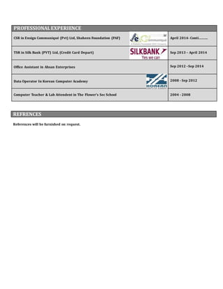 PROFESSIONAL EXPERIENCE 
CSR in Ensign Communiqué (Pvt) Ltd, Shaheen Foundation (PAF) 
April 2014- Conti………. 
TSR in Silk Bank (PVT) Ltd, (Credit Card Depart) 
Sep 2013 – April 2014 
Office Assistant in Ahsan Enterprises 
References will be furnished on request. 
Sep 2012 –Sep 2014 
Data Operator In Korean Computer Academy 
2008 - Sep 2012 
Computer Teacher & Lab Attendent in The Flower’s Sec School 
2004 - 2008 
REFRENCES 

