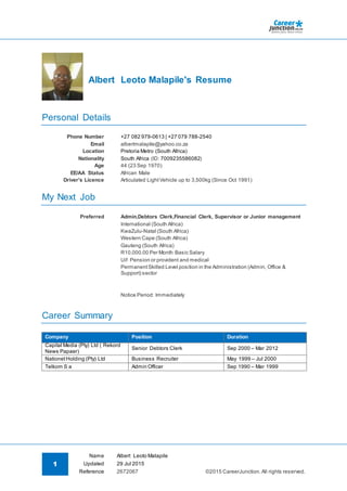 1
Name Albert Leoto Malapile
©2015 CareerJunction.All rights reserved.
Updated 29 Jul 2015
Reference 2672067
Albert Leoto Malapile's Resume
Personal Details
Phone Number +27 082 979-0613 | +27 079 788-2540
Email albertmalapile@yahoo.co.za
Location Pretoria Metro (South Africa)
Nationality South Africa (ID: 7009235586082)
Age 44 (23 Sep 1970)
EE/AA Status African Male
Driver's Licence Articulated LightVehicle up to 3,500kg (Since Oct 1991)
My Next Job
Preferred Admin,Debtors Clerk,Financial Clerk, Supervisor or Junior management
International (South Africa)
KwaZulu-Natal (South Africa)
Western Cape (South Africa)
Gauteng (South Africa)
R10,000.00 Per Month Basic Salary
Uif Pension or provident and medical
PermanentSkilled Level position in the Administration (Admin, Office &
Support) sector
Notice Period: Immediately
Career Summary
Company Position Duration
Capital Media (Pty) Ltd ( Rekord
News Papaer)
Senior Debtors Clerk Sep 2000 – Mar 2012
NationetHolding (Pty) Ltd Business Recruiter May 1999 – Jul 2000
Telkom S a Admin Officer Sep 1990 – Mar 1999
 
