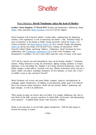 Press Release: David Nussbaum takes the lead of Shelter
London, United Kingdom, 2nd March 2015- Housing and homelessness fundraising charity,
Shelter, today announced David Nussbaum as its new CEO for England.
David Nussbaum will be based in Shelter’s London office, administrating the fundraising
activities of the organisation as well as maximizing the charity’s value. Nussbaum brings 20
years of experience in the domain to Shelter, having previously worked for Oxfam, Low
Carbon Accelerator and Shared Interest Society Ltd. He is currently leading and managing
WWF-UK and has been doing so for the past 8 years, chairing the international WWF
Network's Global Climate and Energy Initiative. Furthermore, David Nussbaum has been
collaborating with Transparency International UK as Chair of the Nomination and
Remuneration Committees for over 2 years which made him aware of various social issues.
“2015 will be a special year and extraordinarily busy one for housing charities!”, Nussbaum
declares. “Being interested in saving the environment, fighting housing problems is of major
importance to me and nothing less. England is now facing increased homelessness issues and
Shelter manages to help millions of people every year, offering professional advice and care. I
believe Shelter can achieve something momentous for how humanity co-exists; this is why I
am thrilled to join its aims and lead it forward!”
David Nussbaum will oversee and ensure Shelter continues, improves and implements its
campaigns against homelessness, by building on and dispensing further goals to be achieved.
Due to his economy related experience, David will also advance Shelter’s fundraising and
legal strategies, as well as its publications.
"More people are using our services than ever before. It is a hugely challenging time and we
trust David for his skills, previous experience in related fields, involvement and understanding
of the situation!” - Campbell Robb, former Chief Executive of Shelter
Shelter is one step closer to win the battle against homelessness. With the kind request to
forward the message to readers.
---Ends---
 
