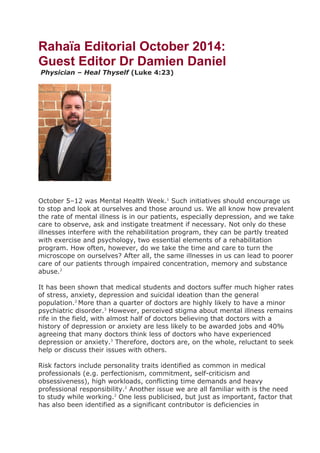 Rahaïa Editorial October 2014:
Guest Editor Dr Damien Daniel
Physician – Heal Thyself (Luke 4:23)
October 5–12 was Mental Health Week.1
Such initiatives should encourage us
to stop and look at ourselves and those around us. We all know how prevalent
the rate of mental illness is in our patients, especially depression, and we take
care to observe, ask and instigate treatment if necessary. Not only do these
illnesses interfere with the rehabilitation program, they can be partly treated
with exercise and psychology, two essential elements of a rehabilitation
program. How often, however, do we take the time and care to turn the
microscope on ourselves? After all, the same illnesses in us can lead to poorer
care of our patients through impaired concentration, memory and substance
abuse.2
It has been shown that medical students and doctors suffer much higher rates
of stress, anxiety, depression and suicidal ideation than the general
population.2
More than a quarter of doctors are highly likely to have a minor
psychiatric disorder.3
However, perceived stigma about mental illness remains
rife in the field, with almost half of doctors believing that doctors with a
history of depression or anxiety are less likely to be awarded jobs and 40%
agreeing that many doctors think less of doctors who have experienced
depression or anxiety.3
Therefore, doctors are, on the whole, reluctant to seek
help or discuss their issues with others.
Risk factors include personality traits identified as common in medical
professionals (e.g. perfectionism, commitment, self-criticism and
obsessiveness), high workloads, conflicting time demands and heavy
professional responsibility.2
Another issue we are all familiar with is the need
to study while working.2
One less publicised, but just as important, factor that
has also been identified as a significant contributor is deficiencies in
 