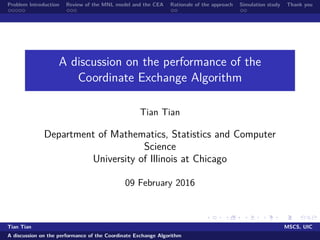 Problem Introduction Review of the MNL model and the CEA Rationale of the approach Simulation study Thank you
A discussion on the performance of the
Coordinate Exchange Algorithm
Tian Tian
Department of Mathematics, Statistics and Computer
Science
University of Illinois at Chicago
09 February 2016
Tian Tian MSCS, UIC
A discussion on the performance of the Coordinate Exchange Algorithm
 