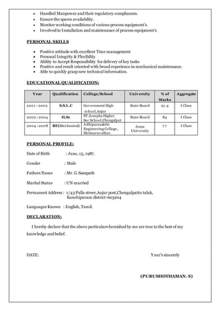 Handled Manpower and their regulatory compliances.
 Ensure the spares availability.
 Monitor working conditions of various process equipment’s.
 Involved in Installation and maintenance of process equipment’s.
PERSONAL SKILLS
 Positive attitude with excellent Time management
 Personal Integrity & Flexibility
 Ability to Accept Responsibility for delivery of key tasks
 Positive and result oriented with broad experience in mechanical maintenance.
 Able to quickly grasp new technical information.
EDUCATIONAL QUALIFICATION:
Year Qualification College/School University % of
Marks
Aggregate
2001 - 2002 S.S.L.C Government High
school,Anjur
State Board 91.4 I Class
2002 - 2004 H.Sc ST.Josephs Higher
Sec School,Chengalput
State Board 84 I Class
2004 - 2008 BE(Mechanical) Adhiparasakthi
Engineering College,
Melmaruvathur.
Anna
University
7 7 I Class
PERSONAL PROFILE:
Date of Birth : June, 15, 1987.
Gender : Male
Fathers Name : Mr. G.Sampath
Marital Status : UN married
Permanent Address : 1/43 Palla streer,Anjur post,Chengalpattu taluk,
Kanchipuram district-603204
Languages Known : English, Tamil.
DECLARATION:
I hereby declare that the above particulars furnished by me are true to the best of my
knowledge and belief.
DATE: Your’s sincerely
(PURUSHOTHAMAN. S)
 