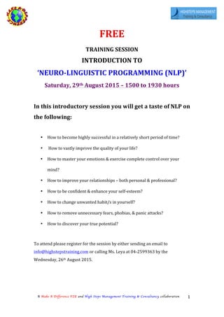   	
  
A Make A Difference FZE and High Steps Management Training & Consultancy collaboration 1	
  
FREE	
  	
  
TRAINING	
  SESSION	
  	
  	
  
INTRODUCTION	
  TO	
  	
  
‘NEURO-­‐LINGUISTIC	
  PROGRAMMING	
  (NLP)’	
  
Saturday,	
  29th	
  August	
  2015	
  –	
  1500	
  to	
  1930	
  hours	
  	
  
	
  
In	
  this	
  introductory	
  session	
  you	
  will	
  get	
  a	
  taste	
  of	
  NLP	
  on	
  
the	
  following:	
  
	
  
• How	
  to	
  become	
  highly	
  successful	
  in	
  a	
  relatively	
  short	
  period	
  of	
  time?	
  
• 	
  How	
  to	
  vastly	
  improve	
  the	
  quality	
  of	
  your	
  life?	
  
• How	
  to	
  master	
  your	
  emotions	
  &	
  exercise	
  complete	
  control	
  over	
  your	
  
mind?	
  
• How	
  to	
  improve	
  your	
  relationships	
  –	
  both	
  personal	
  &	
  professional?	
  
• How	
  to	
  be	
  confident	
  &	
  enhance	
  your	
  self-­‐esteem?	
  
• How	
  to	
  change	
  unwanted	
  habit/s	
  in	
  yourself?	
  
• How	
  to	
  remove	
  unnecessary	
  fears,	
  phobias,	
  &	
  panic	
  attacks?	
  
• How	
  to	
  discover	
  your	
  true	
  potential?	
  
	
  
To	
  attend	
  please	
  register	
  for	
  the	
  session	
  by	
  either	
  sending	
  an	
  email	
  to	
  
info@highstepstraining.com	
  or	
  calling	
  Ms.	
  Leya	
  at	
  04-­‐2599363	
  by	
  the	
  
Wednesday,	
  26th	
  August	
  2015.	
  
	
  
	
  
	
  
 