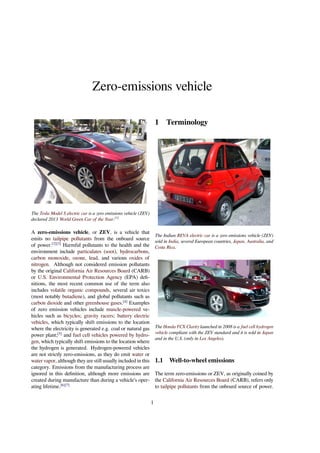 Zero-emissions vehicle 
The Tesla Model S electric car is a zero emissions vehicle (ZEV) 
declared 2013 World Green Car of the Year.[1] 
A zero-emissions vehicle, or ZEV, is a vehicle that 
emits no tailpipe pollutants from the onboard source 
of power.[2][3] Harmful pollutants to the health and the 
environment include particulates (soot), hydrocarbons, 
carbon monoxide, ozone, lead, and various oxides of 
nitrogen. Although not considered emission pollutants 
by the original California Air Resources Board (CARB) 
or U.S. Environmental Protection Agency (EPA) defi-nitions, 
the most recent common use of the term also 
includes volatile organic compounds, several air toxics 
(most notably butadiene), and global pollutants such as 
carbon dioxide and other greenhouse gases.[4] Examples 
of zero emission vehicles include muscle-powered ve-hicles 
such as bicycles; gravity racers; battery electric 
vehicles, which typically shift emissions to the location 
where the electricity is generated e.g. coal or natural gas 
power plant;[5] and fuel cell vehicles powered by hydro-gen, 
which typically shift emissions to the location where 
the hydrogen is generated. Hydrogen-powered vehicles 
are not strictly zero-emissions, as they do emit water or 
water vapor, although they are still usually included in this 
category. Emissions from the manufacturing process are 
ignored in this definition, although more emissions are 
created during manufacture than during a vehicle’s oper-ating 
lifetime.[6][7] 
1 Terminology 
The Indian REVA electric car is a zero emissions vehicle (ZEV) 
sold in India, several European countries, Japan, Australia, and 
Costa Rica. 
The Honda FCX Clarity launched in 2008 is a fuel cell hydrogen 
vehicle compliant with the ZEV standard and it is sold in Japan 
and in the U.S. (only in Los Angeles). 
1.1 Well-to-wheel emissions 
The term zero-emissions or ZEV, as originally coined by 
the California Air Resources Board (CARB), refers only 
to tailpipe pollutants from the onboard source of power. 
1 
 