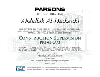 this certifies that
has successfully completed the nine training modules and
accompanying quizzes based on the Construction Supervision
manual, meeting all requirements for the
Construction Supervision
Abdullah Al-Dushaishi
Construction Supervision
program
Carrie Schiers
Vice President, Corporate Training & Development
Parsons has been approved as an Authorized Provider by the International Association for Continuing
Education and Training (IACET), 8405 Greensboro Drive, Suite 800, McLean, VA 22102
PARSONS IS AUTHORIZED BY IACET TO AWARD 1.0 continuing
education units (ceus) FOR COMPLETION OF THIS PROGRAM
March 3, 2015
 